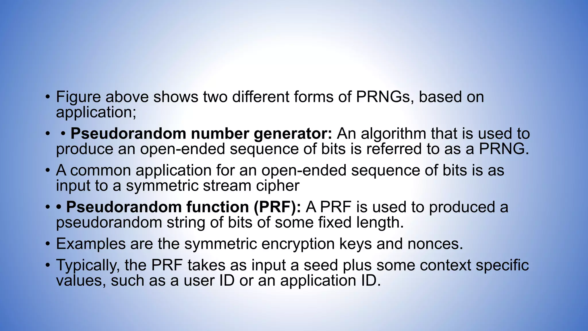 • Figure above shows two different forms of PRNGs, based on
application;
• • Pseudorandom number generator: An algorithm that is used to
produce an open-ended sequence of bits is referred to as a PRNG.
• A common application for an open-ended sequence of bits is as
input to a symmetric stream cipher
• • Pseudorandom function (PRF): A PRF is used to produced a
pseudorandom string of bits of some fixed length.
• Examples are the symmetric encryption keys and nonces.
• Typically, the PRF takes as input a seed plus some context specific
values, such as a user ID or an application ID.
 