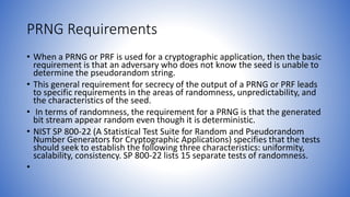 PRNG Requirements
• When a PRNG or PRF is used for a cryptographic application, then the basic
requirement is that an adversary who does not know the seed is unable to
determine the pseudorandom string.
• This general requirement for secrecy of the output of a PRNG or PRF leads
to specific requirements in the areas of randomness, unpredictability, and
the characteristics of the seed.
• In terms of randomness, the requirement for a PRNG is that the generated
bit stream appear random even though it is deterministic.
• NIST SP 800-22 (A Statistical Test Suite for Random and Pseudorandom
Number Generators for Cryptographic Applications) specifies that the tests
should seek to establish the following three characteristics: uniformity,
scalability, consistency. SP 800-22 lists 15 separate tests of randomness.
•
 