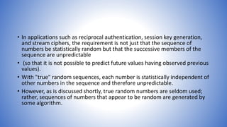 • In applications such as reciprocal authentication, session key generation,
and stream ciphers, the requirement is not just that the sequence of
numbers be statistically random but that the successive members of the
sequence are unpredictable
• (so that it is not possible to predict future values having observed previous
values).
• With "true" random sequences, each number is statistically independent of
other numbers in the sequence and therefore unpredictable.
• However, as is discussed shortly, true random numbers are seldom used;
rather, sequences of numbers that appear to be random are generated by
some algorithm.
 