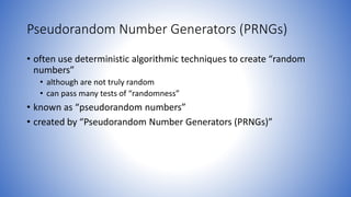 Pseudorandom Number Generators (PRNGs)
• often use deterministic algorithmic techniques to create “random
numbers”
• although are not truly random
• can pass many tests of “randomness”
• known as “pseudorandom numbers”
• created by “Pseudorandom Number Generators (PRNGs)”
 