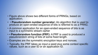 • Figure above shows two different forms of PRNGs, based on
application;
• • Pseudorandom number generator: An algorithm that is used to
produce an open-ended sequence of bits is referred to as a PRNG.
• A common application for an open-ended sequence of bits is as
input to a symmetric stream cipher
• • Pseudorandom function (PRF): A PRF is used to produced a
pseudorandom string of bits of some fixed length.
• Examples are the symmetric encryption keys and nonces.
• Typically, the PRF takes as input a seed plus some context specific
values, such as a user ID or an application ID.
 