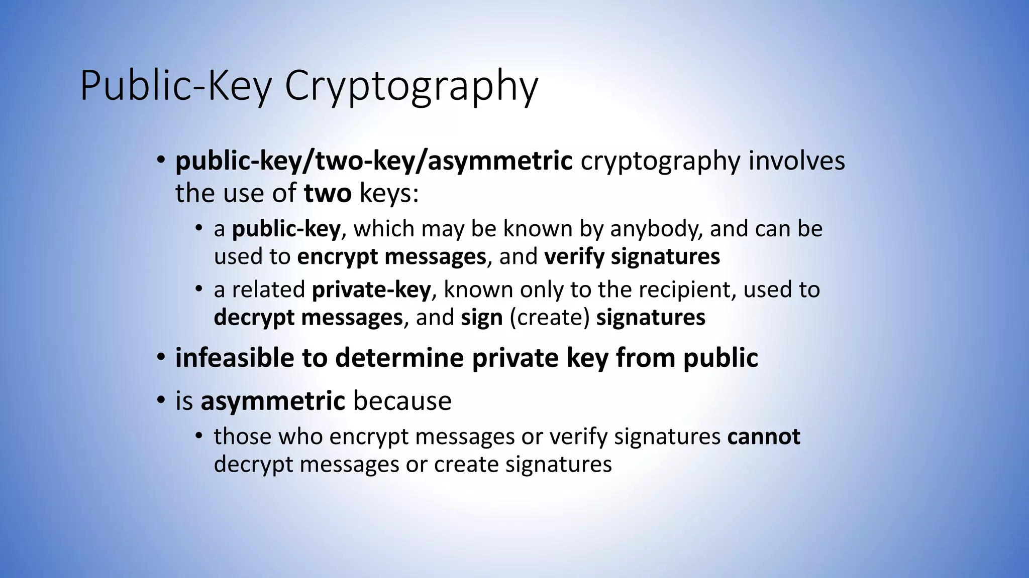 Public-Key Cryptography
• public-key/two-key/asymmetric cryptography involves
the use of two keys:
• a public-key, which may be known by anybody, and can be
used to encrypt messages, and verify signatures
• a related private-key, known only to the recipient, used to
decrypt messages, and sign (create) signatures
• infeasible to determine private key from public
• is asymmetric because
• those who encrypt messages or verify signatures cannot
decrypt messages or create signatures
 