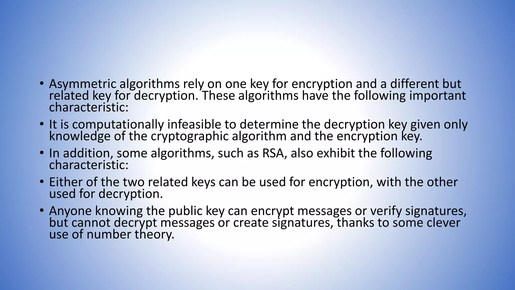 • Asymmetric algorithms rely on one key for encryption and a different but
related key for decryption. These algorithms have the following important
characteristic:
• It is computationally infeasible to determine the decryption key given only
knowledge of the cryptographic algorithm and the encryption key.
• In addition, some algorithms, such as RSA, also exhibit the following
characteristic:
• Either of the two related keys can be used for encryption, with the other
used for decryption.
• Anyone knowing the public key can encrypt messages or verify signatures,
but cannot decrypt messages or create signatures, thanks to some clever
use of number theory.
 