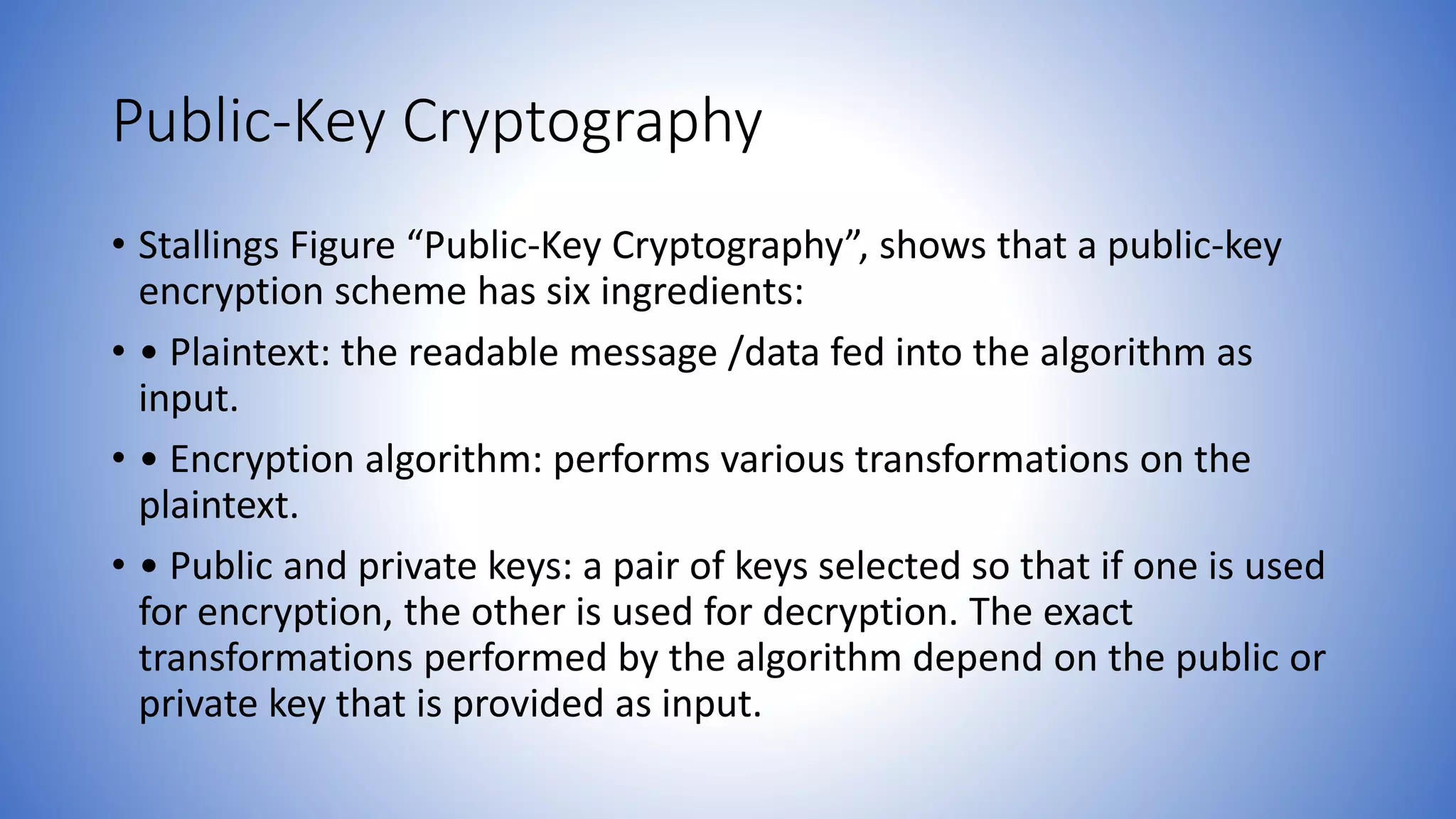 Public-Key Cryptography
• Stallings Figure “Public-Key Cryptography”, shows that a public-key
encryption scheme has six ingredients:
• • Plaintext: the readable message /data fed into the algorithm as
input.
• • Encryption algorithm: performs various transformations on the
plaintext.
• • Public and private keys: a pair of keys selected so that if one is used
for encryption, the other is used for decryption. The exact
transformations performed by the algorithm depend on the public or
private key that is provided as input.
 