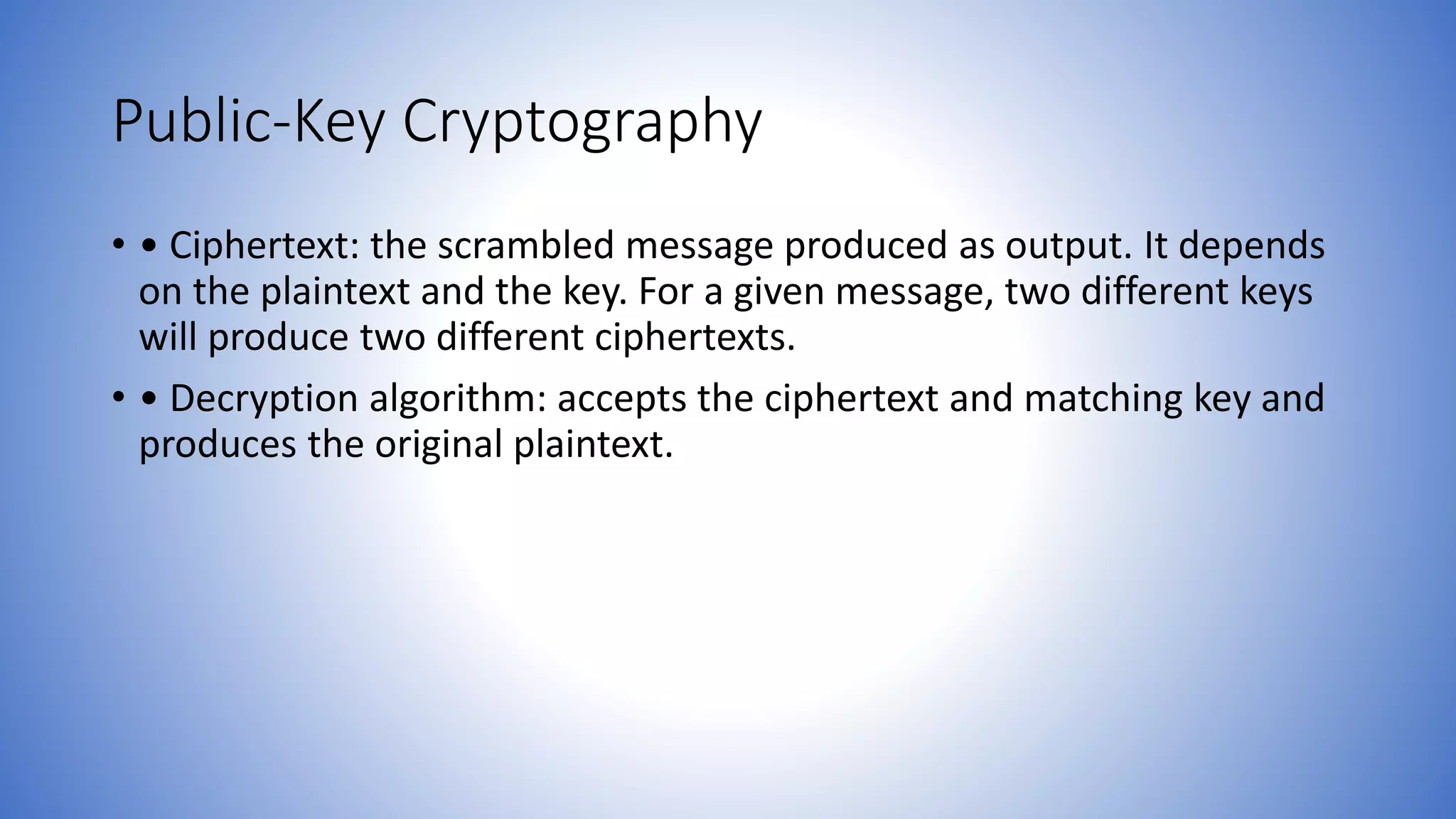 Public-Key Cryptography
• • Ciphertext: the scrambled message produced as output. It depends
on the plaintext and the key. For a given message, two different keys
will produce two different ciphertexts.
• • Decryption algorithm: accepts the ciphertext and matching key and
produces the original plaintext.
 