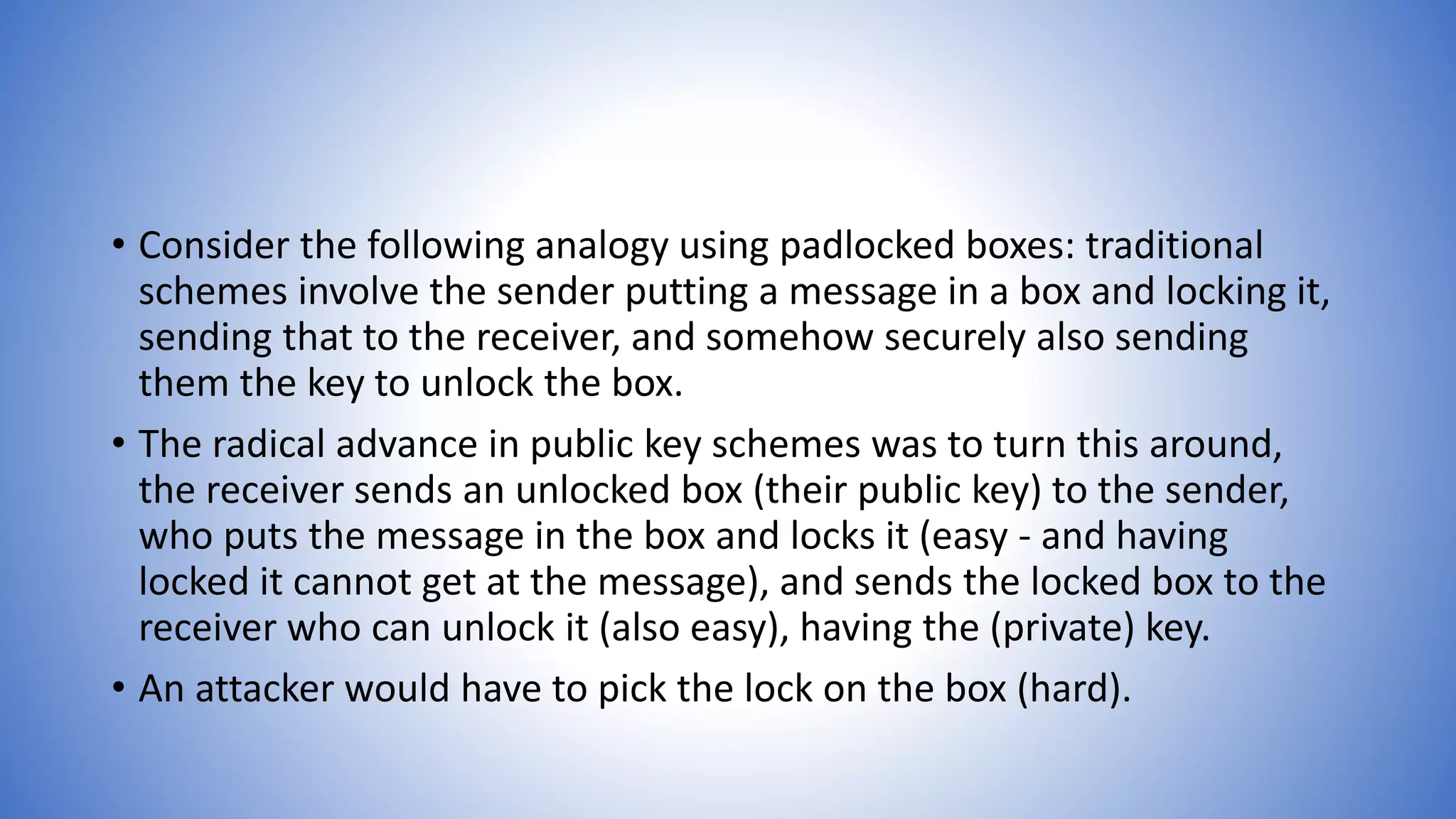 • Consider the following analogy using padlocked boxes: traditional
schemes involve the sender putting a message in a box and locking it,
sending that to the receiver, and somehow securely also sending
them the key to unlock the box.
• The radical advance in public key schemes was to turn this around,
the receiver sends an unlocked box (their public key) to the sender,
who puts the message in the box and locks it (easy - and having
locked it cannot get at the message), and sends the locked box to the
receiver who can unlock it (also easy), having the (private) key.
• An attacker would have to pick the lock on the box (hard).
 