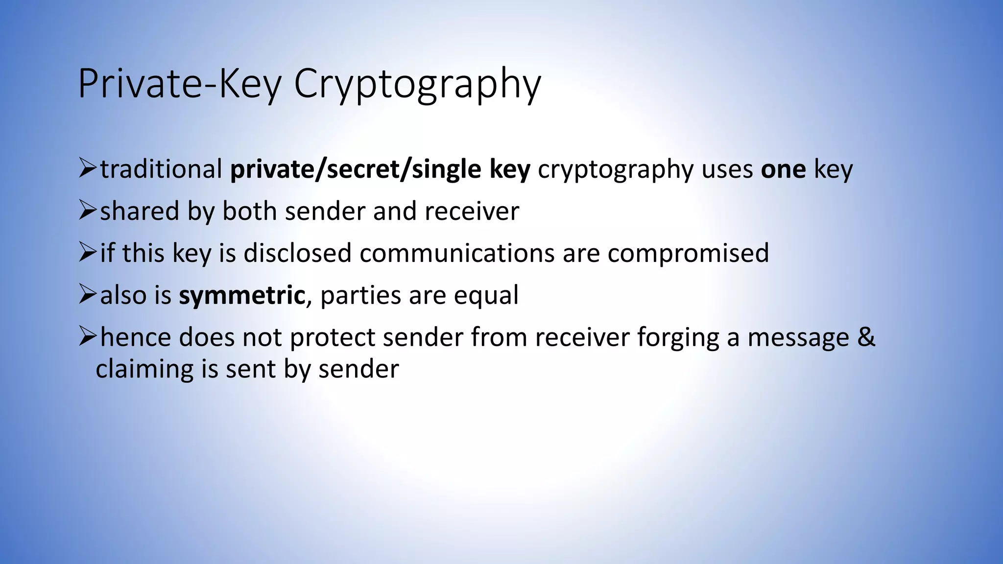 Private-Key Cryptography
traditional private/secret/single key cryptography uses one key
shared by both sender and receiver
if this key is disclosed communications are compromised
also is symmetric, parties are equal
hence does not protect sender from receiver forging a message &
claiming is sent by sender
 