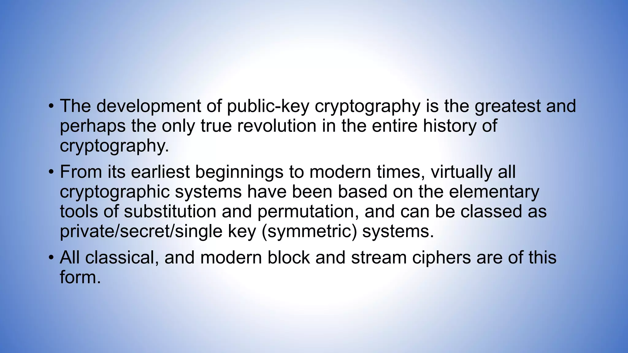 • The development of public-key cryptography is the greatest and
perhaps the only true revolution in the entire history of
cryptography.
• From its earliest beginnings to modern times, virtually all
cryptographic systems have been based on the elementary
tools of substitution and permutation, and can be classed as
private/secret/single key (symmetric) systems.
• All classical, and modern block and stream ciphers are of this
form.
 