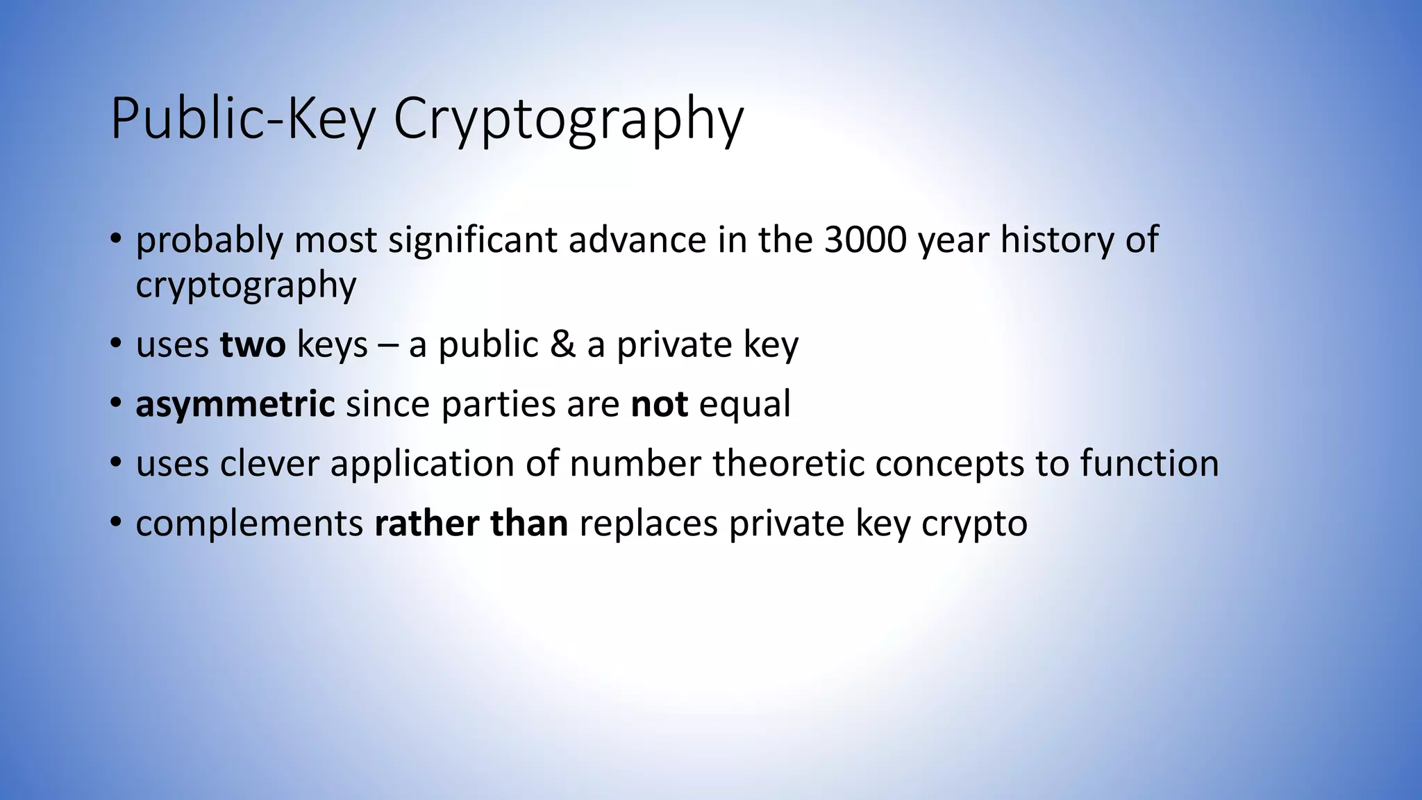 Public-Key Cryptography
• probably most significant advance in the 3000 year history of
cryptography
• uses two keys – a public & a private key
• asymmetric since parties are not equal
• uses clever application of number theoretic concepts to function
• complements rather than replaces private key crypto
 