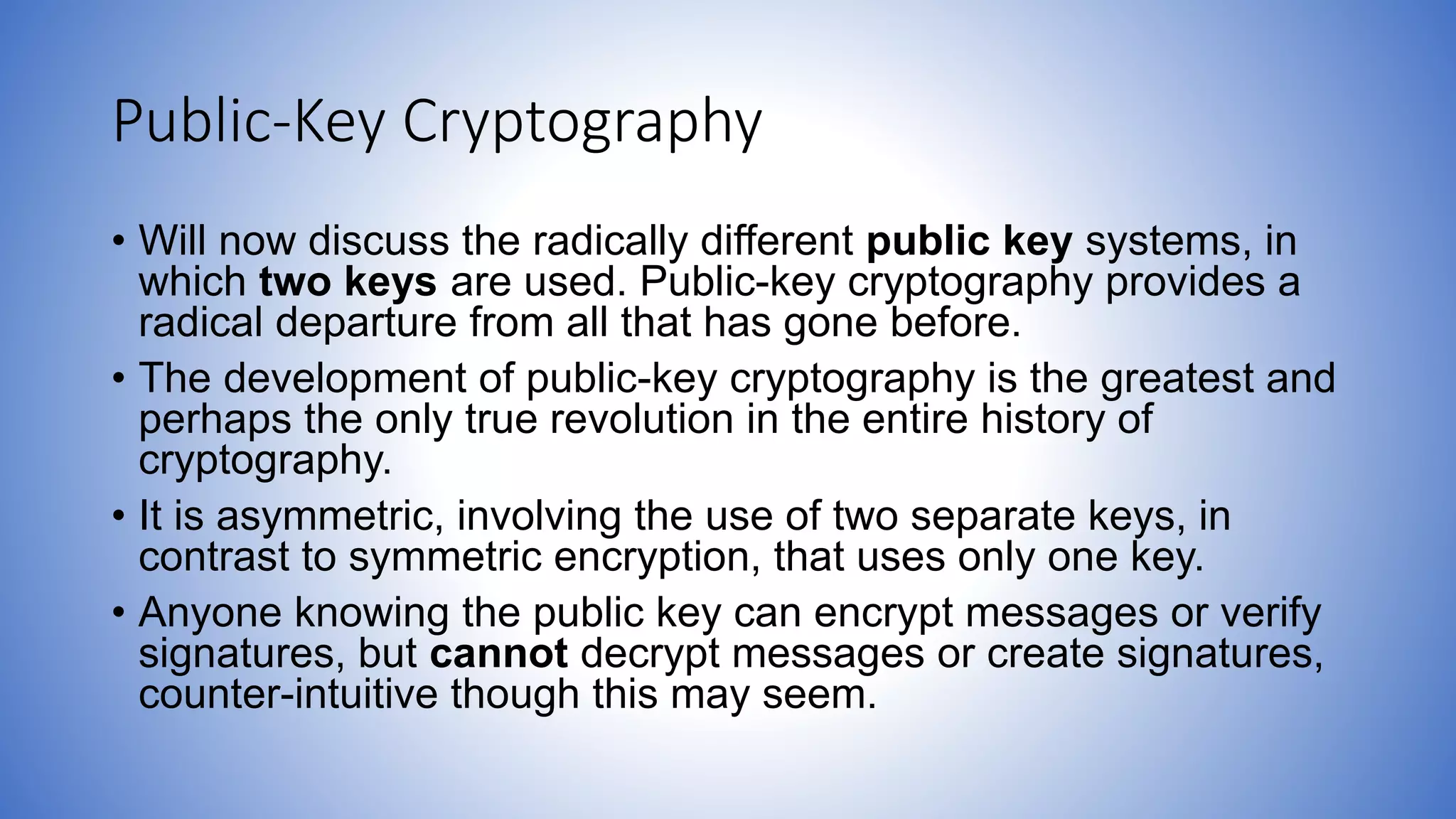 Public-Key Cryptography
• Will now discuss the radically different public key systems, in
which two keys are used. Public-key cryptography provides a
radical departure from all that has gone before.
• The development of public-key cryptography is the greatest and
perhaps the only true revolution in the entire history of
cryptography.
• It is asymmetric, involving the use of two separate keys, in
contrast to symmetric encryption, that uses only one key.
• Anyone knowing the public key can encrypt messages or verify
signatures, but cannot decrypt messages or create signatures,
counter-intuitive though this may seem.
 