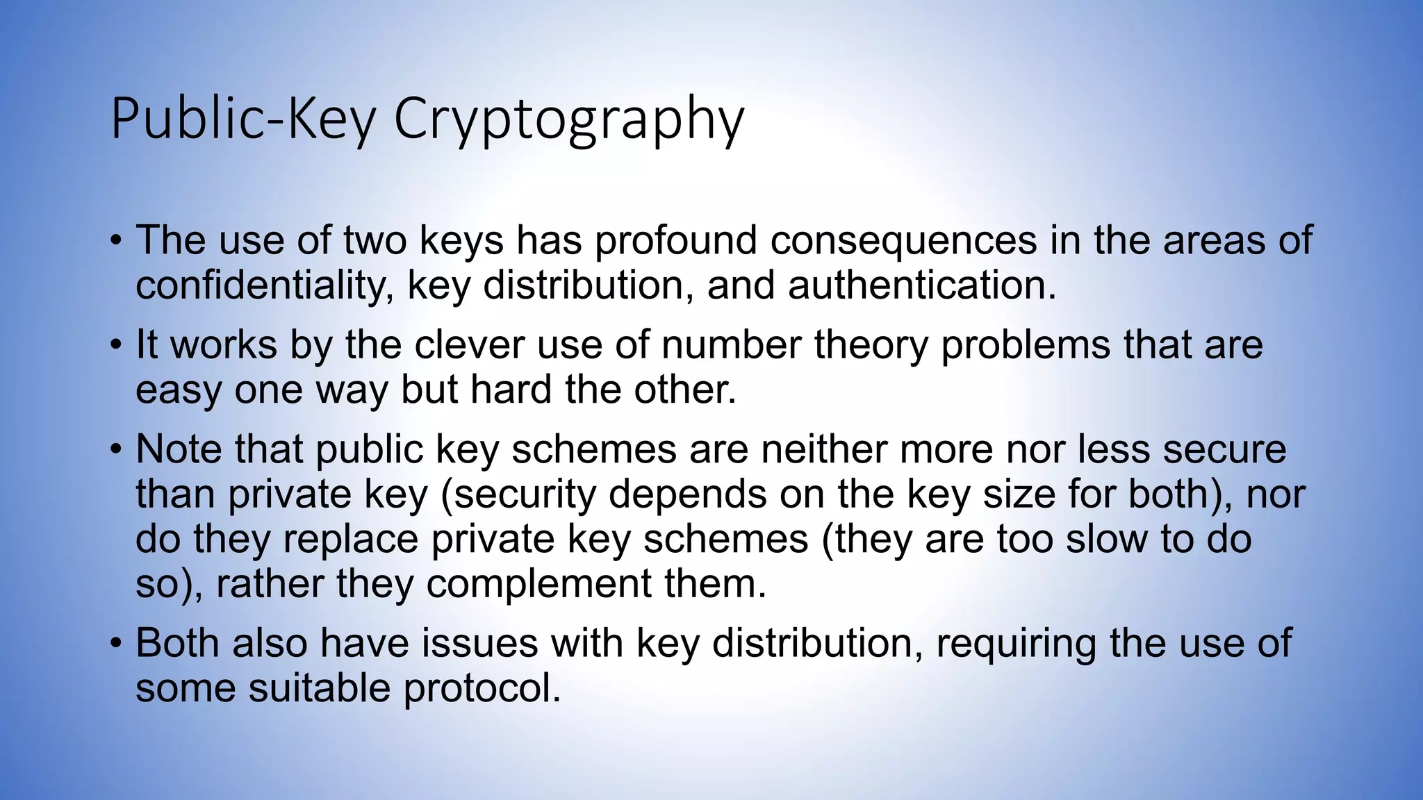 Public-Key Cryptography
• The use of two keys has profound consequences in the areas of
confidentiality, key distribution, and authentication.
• It works by the clever use of number theory problems that are
easy one way but hard the other.
• Note that public key schemes are neither more nor less secure
than private key (security depends on the key size for both), nor
do they replace private key schemes (they are too slow to do
so), rather they complement them.
• Both also have issues with key distribution, requiring the use of
some suitable protocol.
 