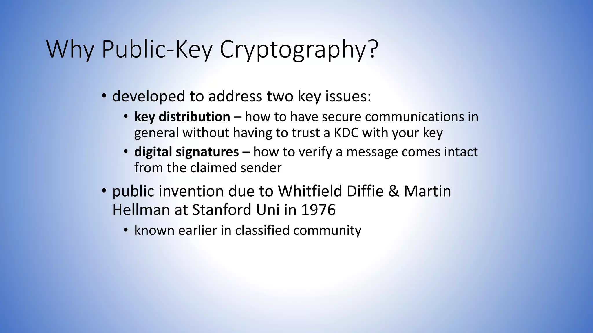 Why Public-Key Cryptography?
• developed to address two key issues:
• key distribution – how to have secure communications in
general without having to trust a KDC with your key
• digital signatures – how to verify a message comes intact
from the claimed sender
• public invention due to Whitfield Diffie & Martin
Hellman at Stanford Uni in 1976
• known earlier in classified community
 