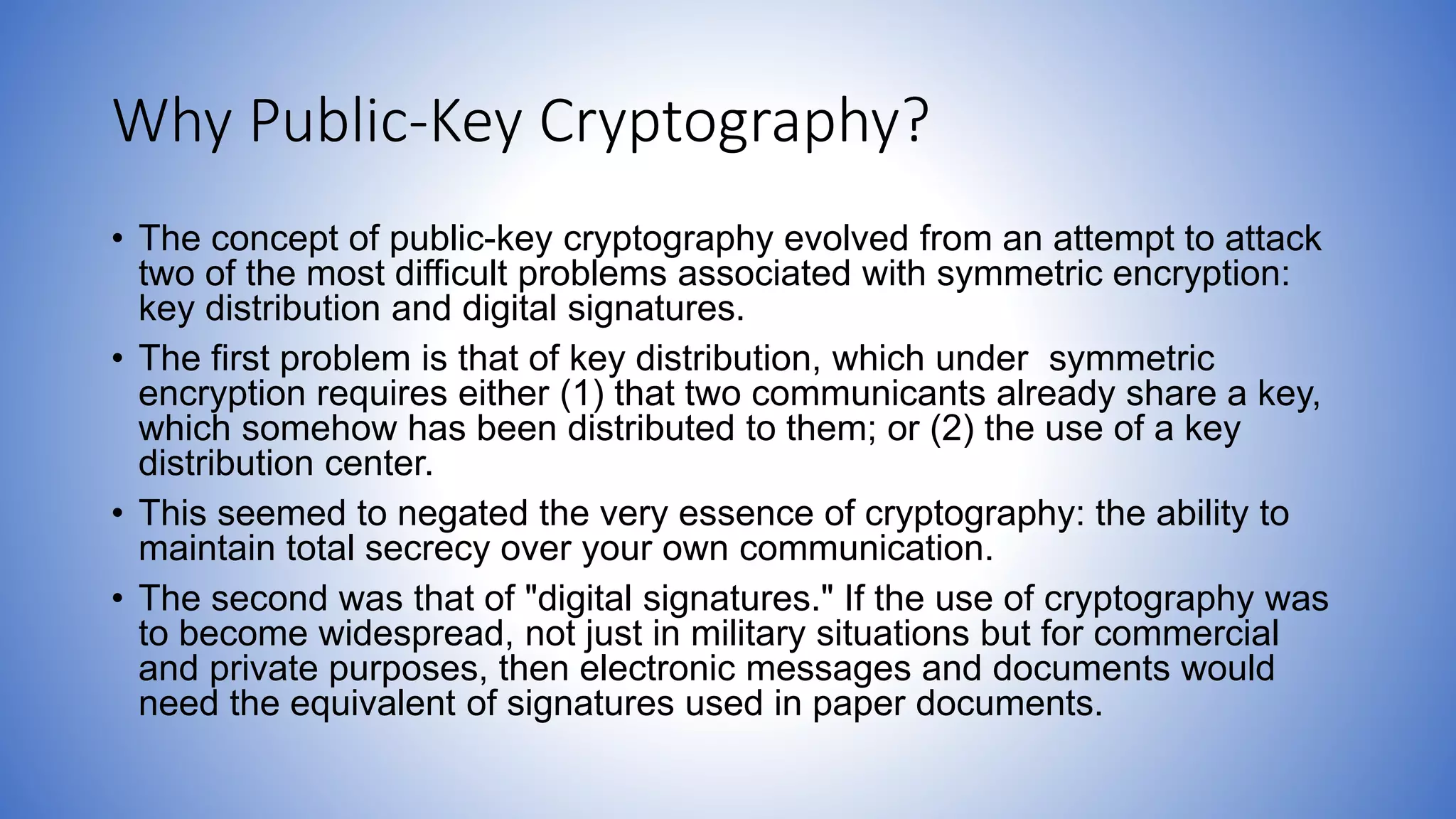 Why Public-Key Cryptography?
• The concept of public-key cryptography evolved from an attempt to attack
two of the most difficult problems associated with symmetric encryption:
key distribution and digital signatures.
• The first problem is that of key distribution, which under symmetric
encryption requires either (1) that two communicants already share a key,
which somehow has been distributed to them; or (2) the use of a key
distribution center.
• This seemed to negated the very essence of cryptography: the ability to
maintain total secrecy over your own communication.
• The second was that of "digital signatures." If the use of cryptography was
to become widespread, not just in military situations but for commercial
and private purposes, then electronic messages and documents would
need the equivalent of signatures used in paper documents.
 