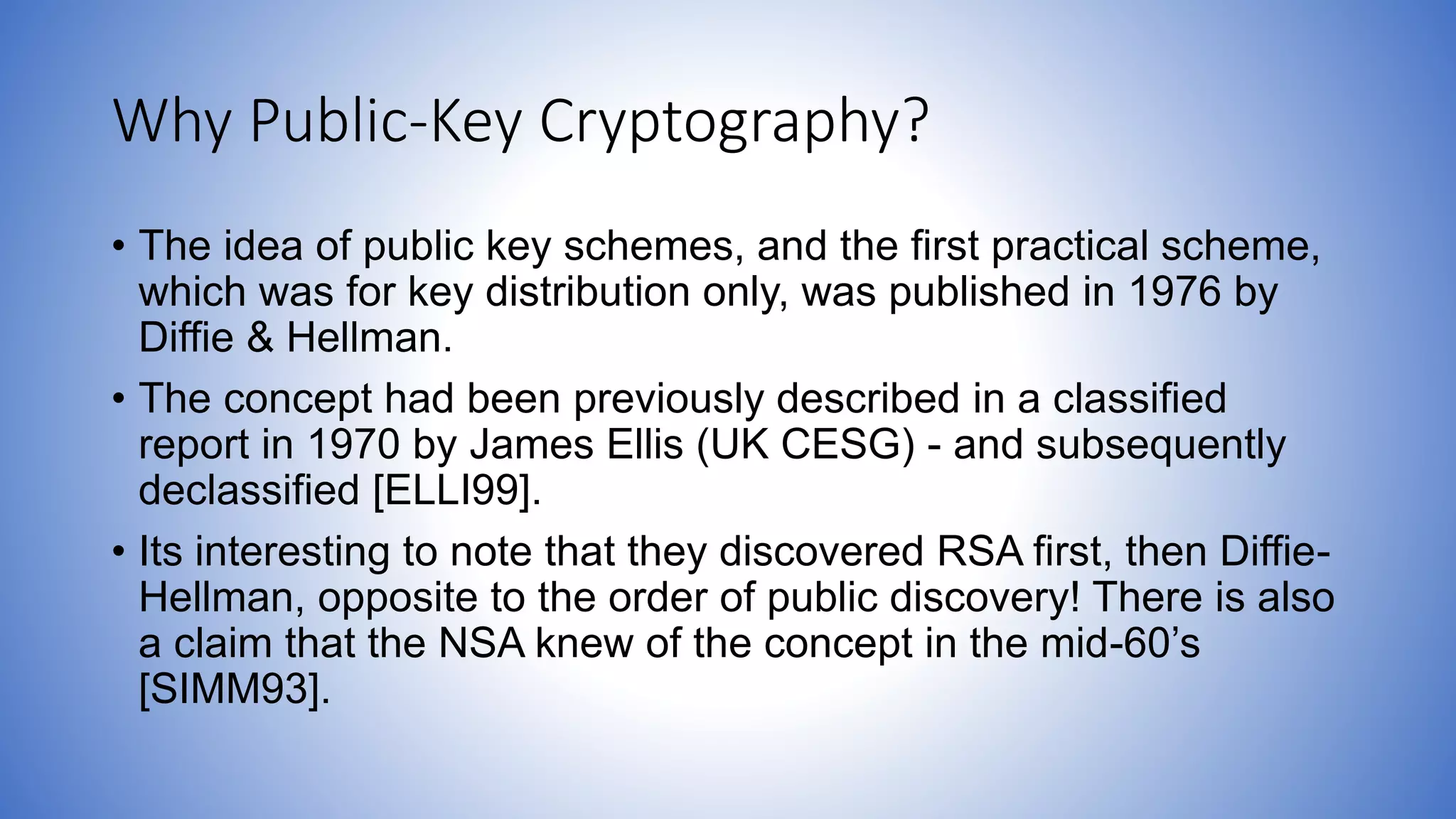 Why Public-Key Cryptography?
• The idea of public key schemes, and the first practical scheme,
which was for key distribution only, was published in 1976 by
Diffie & Hellman.
• The concept had been previously described in a classified
report in 1970 by James Ellis (UK CESG) - and subsequently
declassified [ELLI99].
• Its interesting to note that they discovered RSA first, then Diffie-
Hellman, opposite to the order of public discovery! There is also
a claim that the NSA knew of the concept in the mid-60’s
[SIMM93].
 