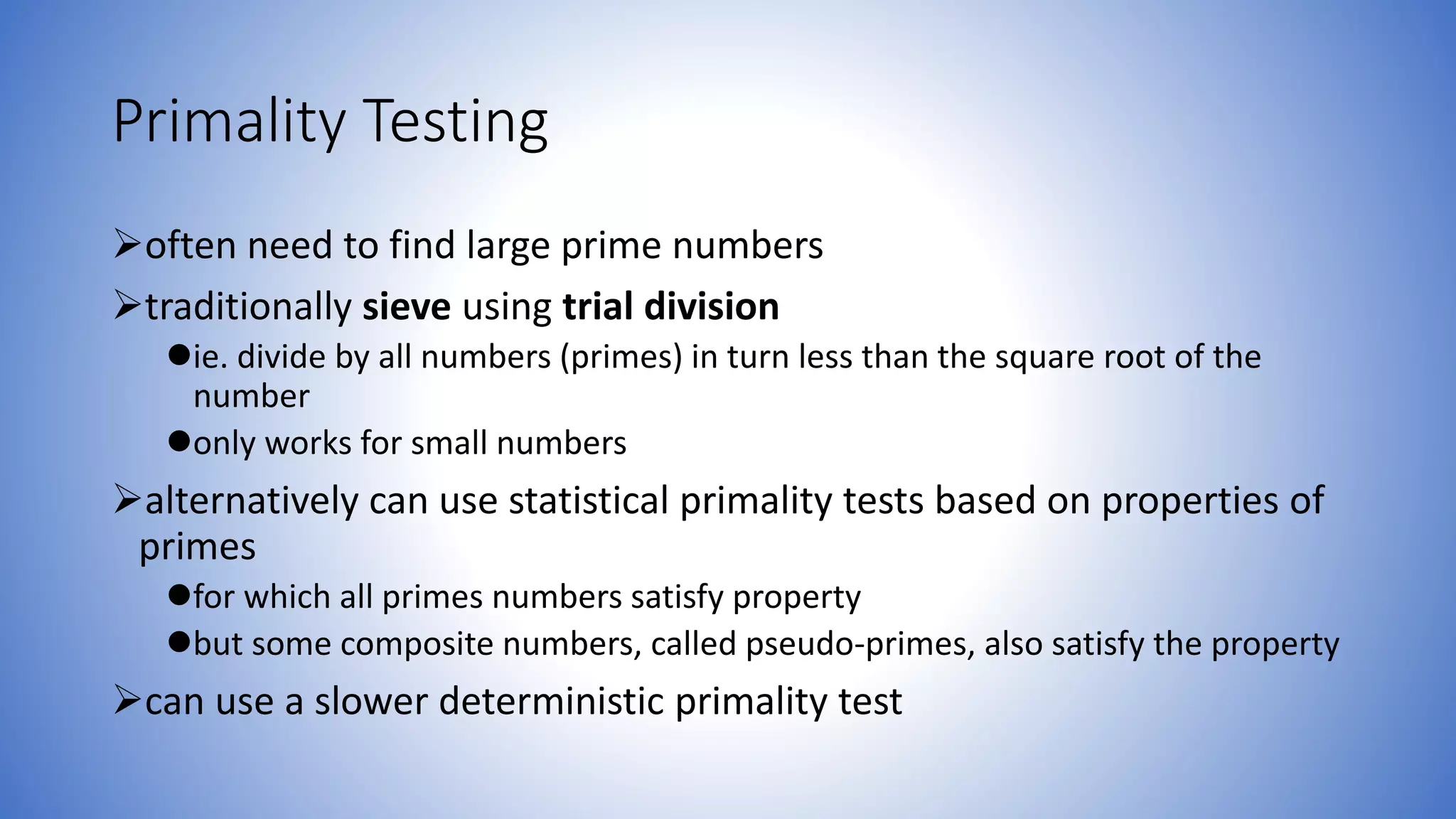 Primality Testing
often need to find large prime numbers
traditionally sieve using trial division
ie. divide by all numbers (primes) in turn less than the square root of the
number
only works for small numbers
alternatively can use statistical primality tests based on properties of
primes
for which all primes numbers satisfy property
but some composite numbers, called pseudo-primes, also satisfy the property
can use a slower deterministic primality test
 