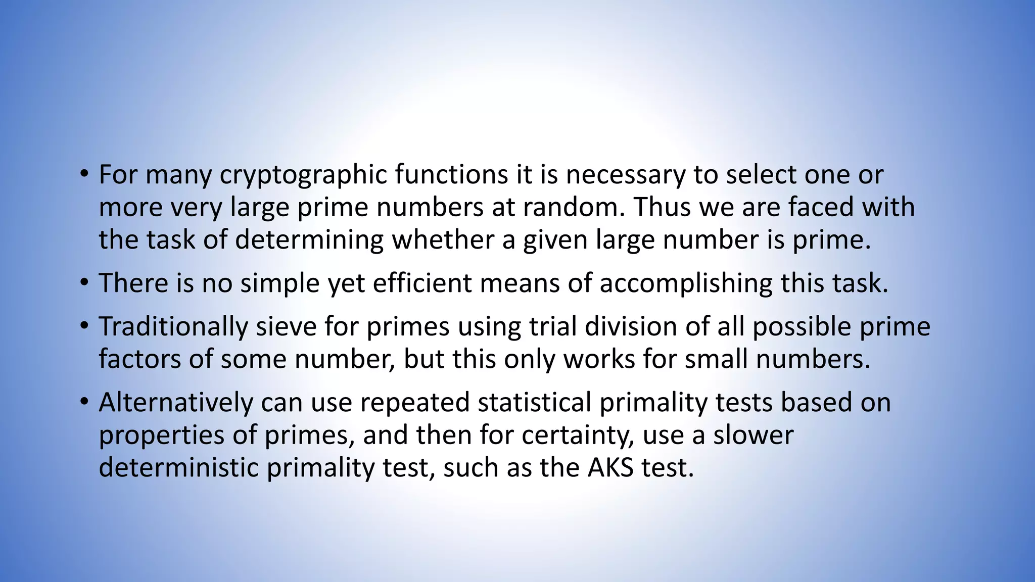 • For many cryptographic functions it is necessary to select one or
more very large prime numbers at random. Thus we are faced with
the task of determining whether a given large number is prime.
• There is no simple yet efficient means of accomplishing this task.
• Traditionally sieve for primes using trial division of all possible prime
factors of some number, but this only works for small numbers.
• Alternatively can use repeated statistical primality tests based on
properties of primes, and then for certainty, use a slower
deterministic primality test, such as the AKS test.
 