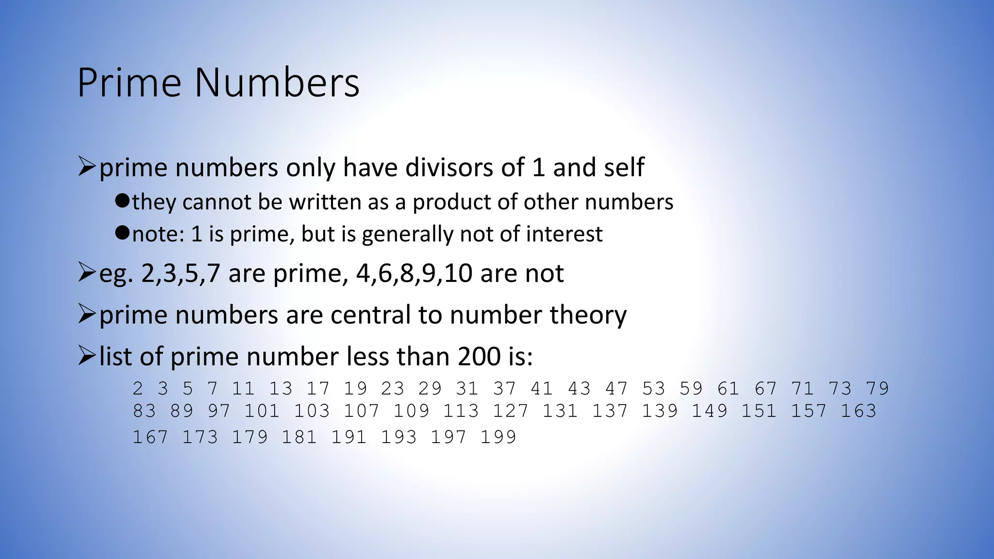 Prime Numbers
prime numbers only have divisors of 1 and self
they cannot be written as a product of other numbers
note: 1 is prime, but is generally not of interest
eg. 2,3,5,7 are prime, 4,6,8,9,10 are not
prime numbers are central to number theory
list of prime number less than 200 is:
2 3 5 7 11 13 17 19 23 29 31 37 41 43 47 53 59 61 67 71 73 79
83 89 97 101 103 107 109 113 127 131 137 139 149 151 157 163
167 173 179 181 191 193 197 199
 