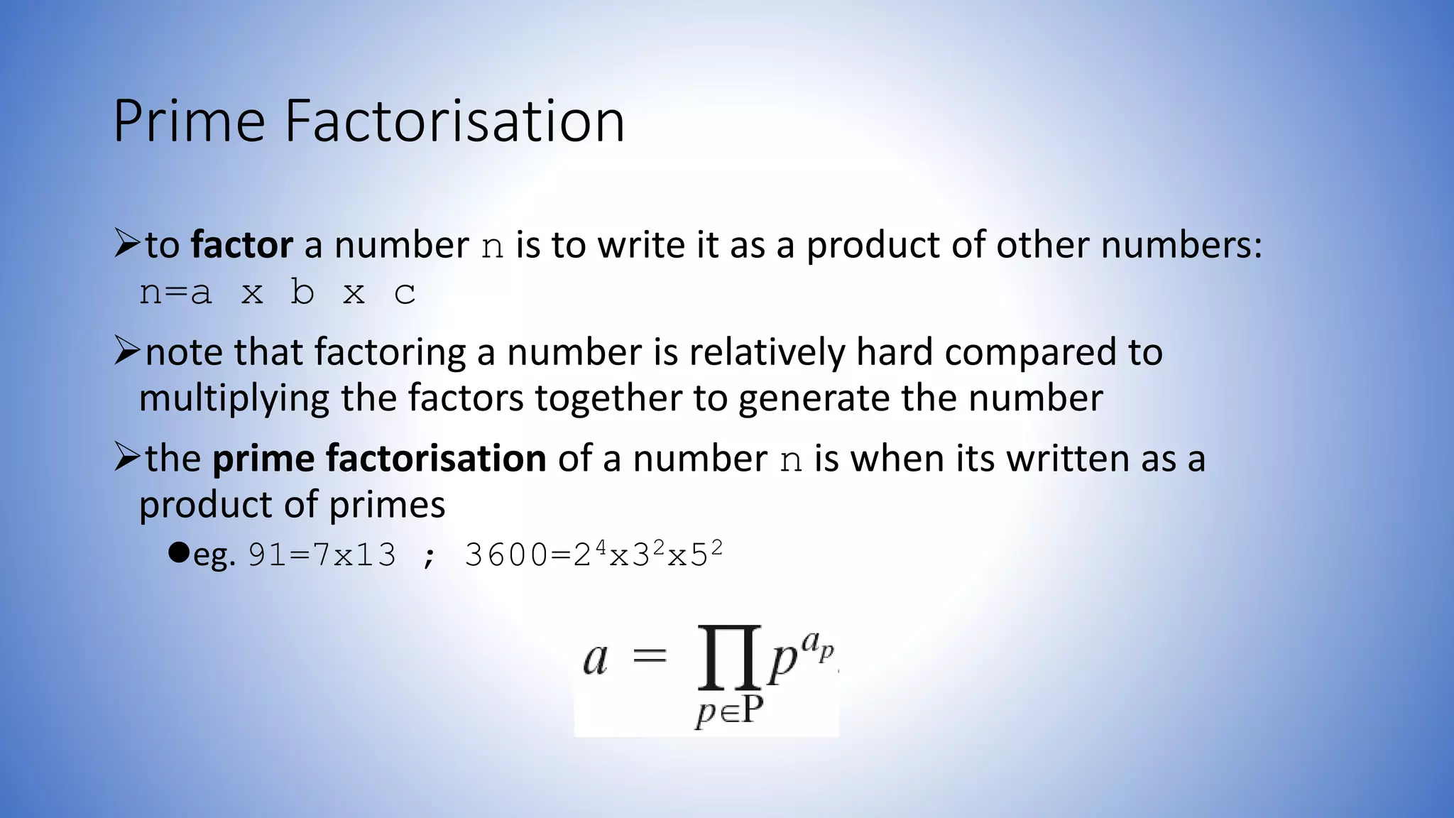 Prime Factorisation
to factor a number n is to write it as a product of other numbers:
n=a x b x c
note that factoring a number is relatively hard compared to
multiplying the factors together to generate the number
the prime factorisation of a number n is when its written as a
product of primes
eg. 91=7x13 ; 3600=24x32x52
 