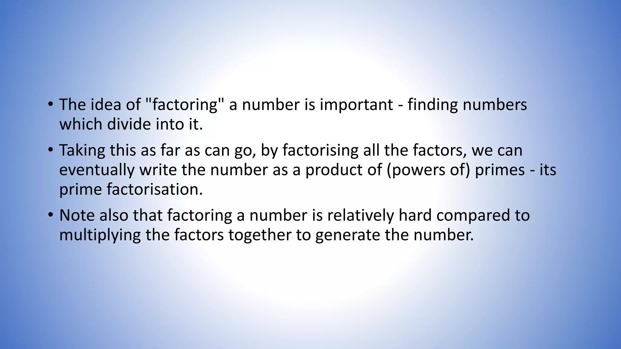 • The idea of "factoring" a number is important - finding numbers
which divide into it.
• Taking this as far as can go, by factorising all the factors, we can
eventually write the number as a product of (powers of) primes - its
prime factorisation.
• Note also that factoring a number is relatively hard compared to
multiplying the factors together to generate the number.
 