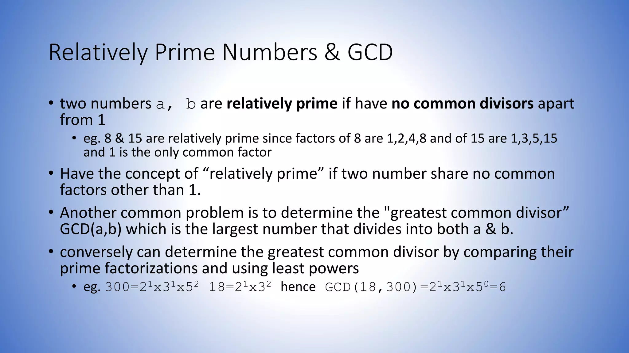 Relatively Prime Numbers & GCD
• two numbers a, b are relatively prime if have no common divisors apart
from 1
• eg. 8 & 15 are relatively prime since factors of 8 are 1,2,4,8 and of 15 are 1,3,5,15
and 1 is the only common factor
• Have the concept of “relatively prime” if two number share no common
factors other than 1.
• Another common problem is to determine the "greatest common divisor”
GCD(a,b) which is the largest number that divides into both a & b.
• conversely can determine the greatest common divisor by comparing their
prime factorizations and using least powers
• eg. 300=21x31x52 18=21x32 hence GCD(18,300)=21x31x50=6
 