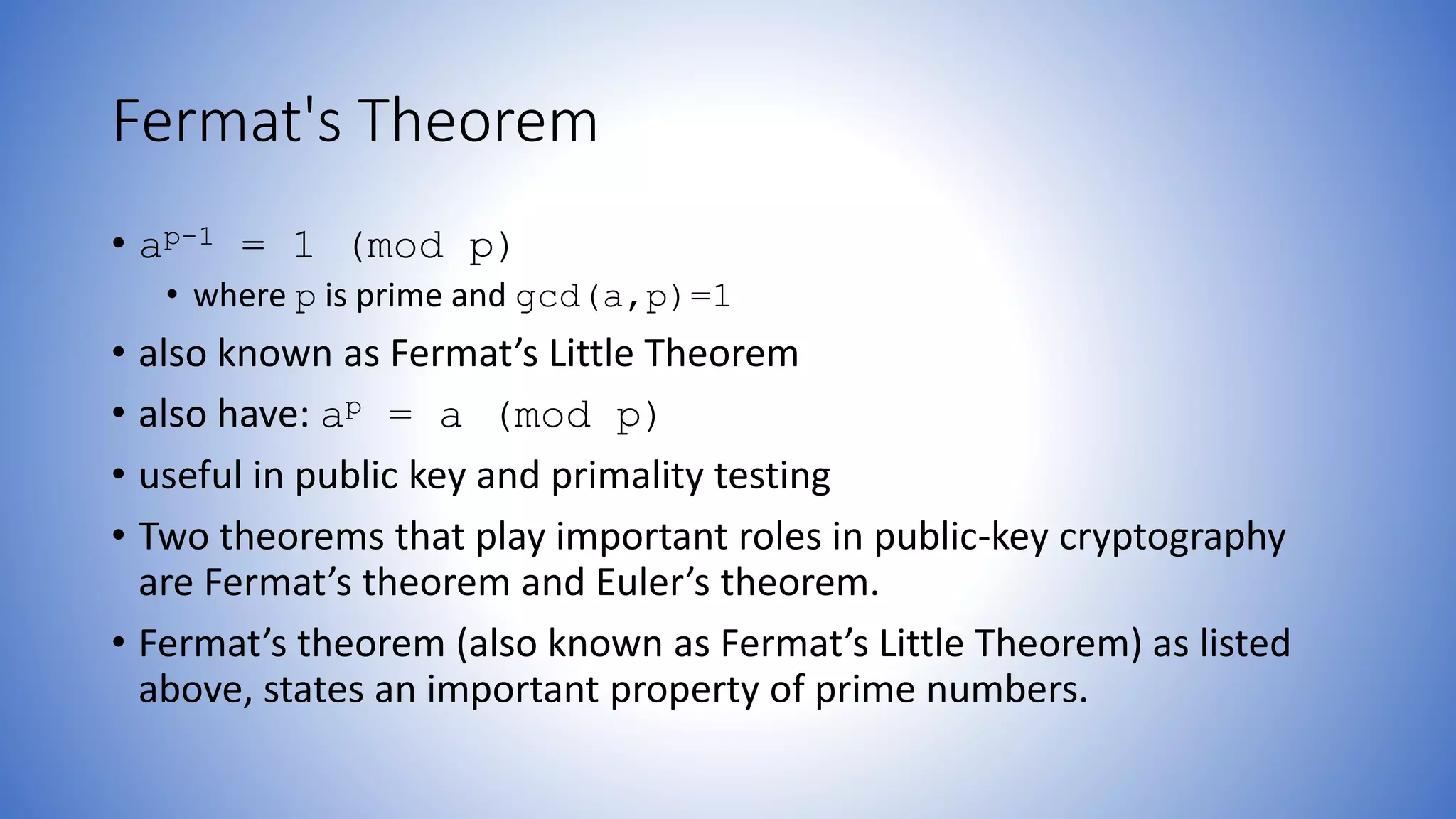 Fermat's Theorem
• ap-1 = 1 (mod p)
• where p is prime and gcd(a,p)=1
• also known as Fermat’s Little Theorem
• also have: ap = a (mod p)
• useful in public key and primality testing
• Two theorems that play important roles in public-key cryptography
are Fermat’s theorem and Euler’s theorem.
• Fermat’s theorem (also known as Fermat’s Little Theorem) as listed
above, states an important property of prime numbers.
 