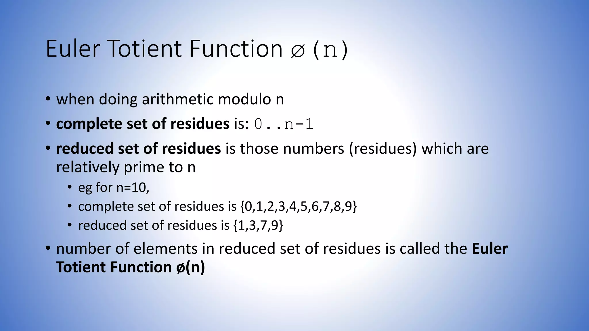 Euler Totient Function ø(n)
• when doing arithmetic modulo n
• complete set of residues is: 0..n-1
• reduced set of residues is those numbers (residues) which are
relatively prime to n
• eg for n=10,
• complete set of residues is {0,1,2,3,4,5,6,7,8,9}
• reduced set of residues is {1,3,7,9}
• number of elements in reduced set of residues is called the Euler
Totient Function ø(n)
 