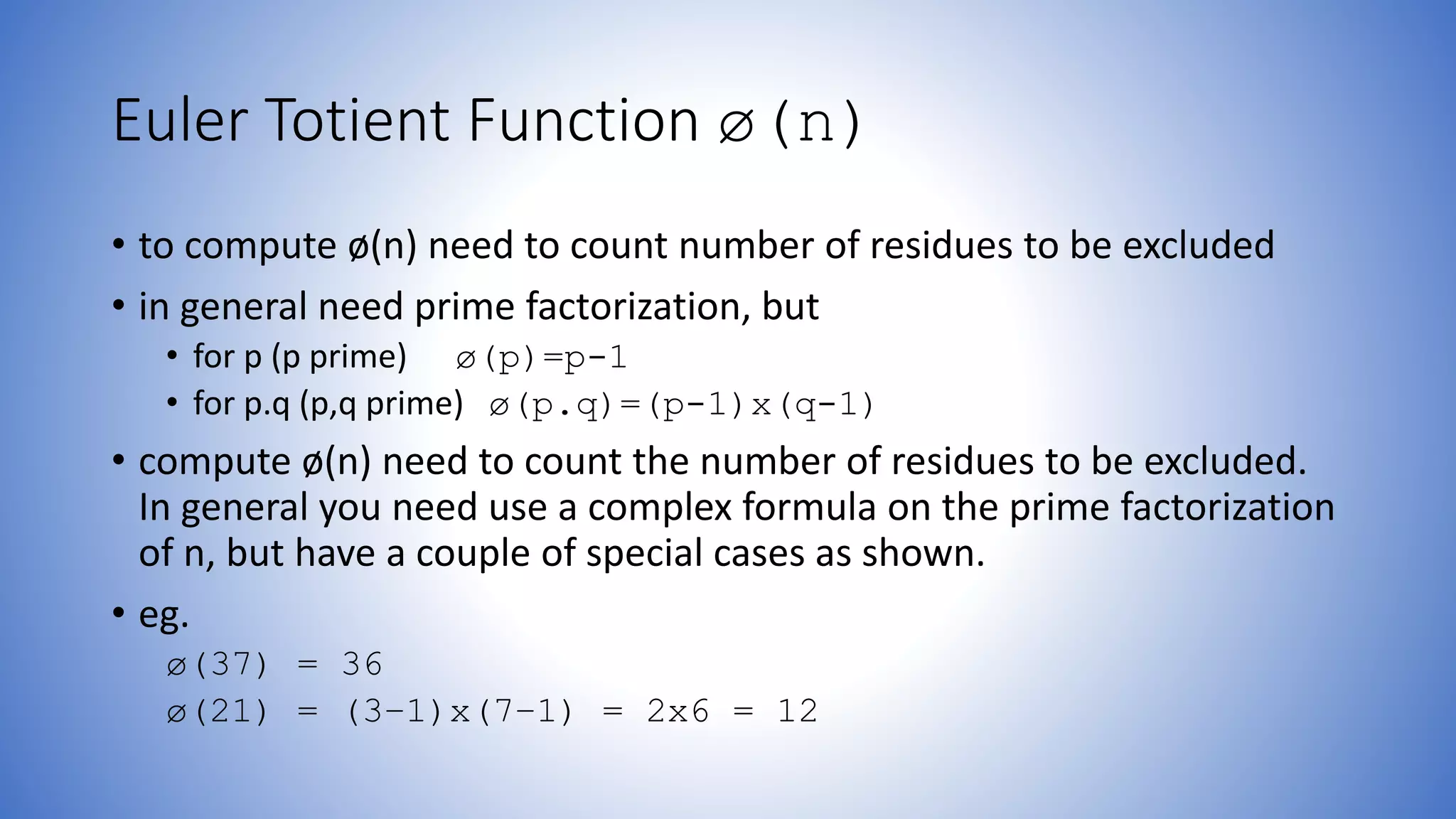 Euler Totient Function ø(n)
• to compute ø(n) need to count number of residues to be excluded
• in general need prime factorization, but
• for p (p prime) ø(p)=p-1
• for p.q (p,q prime) ø(p.q)=(p-1)x(q-1)
• compute ø(n) need to count the number of residues to be excluded.
In general you need use a complex formula on the prime factorization
of n, but have a couple of special cases as shown.
• eg.
ø(37) = 36
ø(21) = (3–1)x(7–1) = 2x6 = 12
 