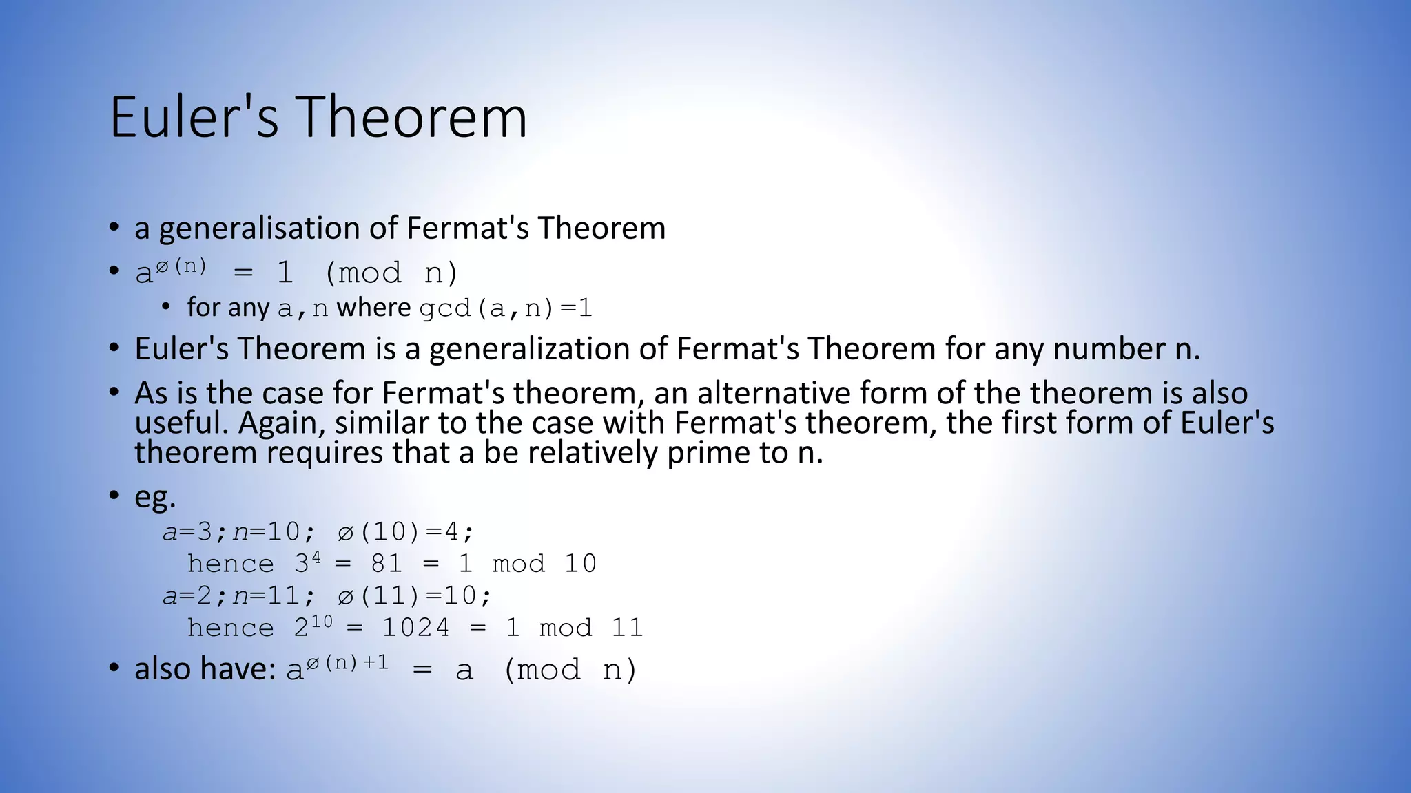 Euler's Theorem
• a generalisation of Fermat's Theorem
• aø(n) = 1 (mod n)
• for any a,n where gcd(a,n)=1
• Euler's Theorem is a generalization of Fermat's Theorem for any number n.
• As is the case for Fermat's theorem, an alternative form of the theorem is also
useful. Again, similar to the case with Fermat's theorem, the first form of Euler's
theorem requires that a be relatively prime to n.
• eg.
a=3;n=10; ø(10)=4;
hence 34 = 81 = 1 mod 10
a=2;n=11; ø(11)=10;
hence 210 = 1024 = 1 mod 11
• also have: aø(n)+1 = a (mod n)
 