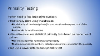 Primality Testing
often need to find large prime numbers
traditionally sieve using trial division
ie. divide by all numbers (primes) in turn less than the square root of the
number
only works for small numbers
alternatively can use statistical primality tests based on properties of
primes
for which all primes numbers satisfy property
but some composite numbers, called pseudo-primes, also satisfy the property
can use a slower deterministic primality test
 