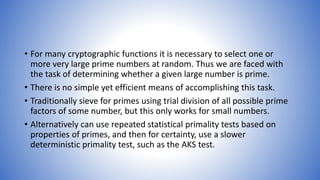 • For many cryptographic functions it is necessary to select one or
more very large prime numbers at random. Thus we are faced with
the task of determining whether a given large number is prime.
• There is no simple yet efficient means of accomplishing this task.
• Traditionally sieve for primes using trial division of all possible prime
factors of some number, but this only works for small numbers.
• Alternatively can use repeated statistical primality tests based on
properties of primes, and then for certainty, use a slower
deterministic primality test, such as the AKS test.
 
