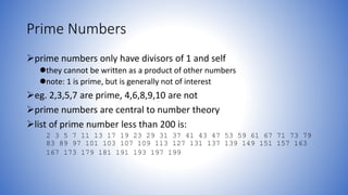 Prime Numbers
prime numbers only have divisors of 1 and self
they cannot be written as a product of other numbers
note: 1 is prime, but is generally not of interest
eg. 2,3,5,7 are prime, 4,6,8,9,10 are not
prime numbers are central to number theory
list of prime number less than 200 is:
2 3 5 7 11 13 17 19 23 29 31 37 41 43 47 53 59 61 67 71 73 79
83 89 97 101 103 107 109 113 127 131 137 139 149 151 157 163
167 173 179 181 191 193 197 199
 