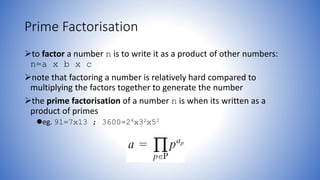 Prime Factorisation
to factor a number n is to write it as a product of other numbers:
n=a x b x c
note that factoring a number is relatively hard compared to
multiplying the factors together to generate the number
the prime factorisation of a number n is when its written as a
product of primes
eg. 91=7x13 ; 3600=24x32x52
 