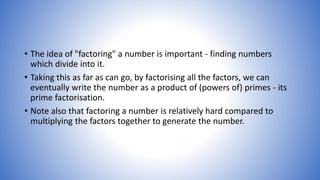 • The idea of "factoring" a number is important - finding numbers
which divide into it.
• Taking this as far as can go, by factorising all the factors, we can
eventually write the number as a product of (powers of) primes - its
prime factorisation.
• Note also that factoring a number is relatively hard compared to
multiplying the factors together to generate the number.
 