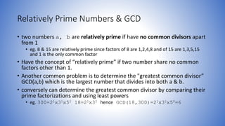 Relatively Prime Numbers & GCD
• two numbers a, b are relatively prime if have no common divisors apart
from 1
• eg. 8 & 15 are relatively prime since factors of 8 are 1,2,4,8 and of 15 are 1,3,5,15
and 1 is the only common factor
• Have the concept of “relatively prime” if two number share no common
factors other than 1.
• Another common problem is to determine the "greatest common divisor”
GCD(a,b) which is the largest number that divides into both a & b.
• conversely can determine the greatest common divisor by comparing their
prime factorizations and using least powers
• eg. 300=21x31x52 18=21x32 hence GCD(18,300)=21x31x50=6
 