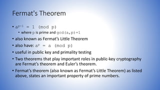 Fermat's Theorem
• ap-1 = 1 (mod p)
• where p is prime and gcd(a,p)=1
• also known as Fermat’s Little Theorem
• also have: ap = a (mod p)
• useful in public key and primality testing
• Two theorems that play important roles in public-key cryptography
are Fermat’s theorem and Euler’s theorem.
• Fermat’s theorem (also known as Fermat’s Little Theorem) as listed
above, states an important property of prime numbers.
 