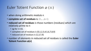 Euler Totient Function ø(n)
• when doing arithmetic modulo n
• complete set of residues is: 0..n-1
• reduced set of residues is those numbers (residues) which are
relatively prime to n
• eg for n=10,
• complete set of residues is {0,1,2,3,4,5,6,7,8,9}
• reduced set of residues is {1,3,7,9}
• number of elements in reduced set of residues is called the Euler
Totient Function ø(n)
 