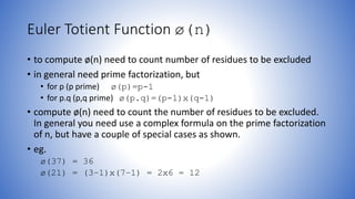 Euler Totient Function ø(n)
• to compute ø(n) need to count number of residues to be excluded
• in general need prime factorization, but
• for p (p prime) ø(p)=p-1
• for p.q (p,q prime) ø(p.q)=(p-1)x(q-1)
• compute ø(n) need to count the number of residues to be excluded.
In general you need use a complex formula on the prime factorization
of n, but have a couple of special cases as shown.
• eg.
ø(37) = 36
ø(21) = (3–1)x(7–1) = 2x6 = 12
 