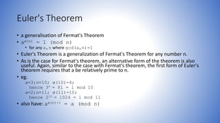 Euler's Theorem
• a generalisation of Fermat's Theorem
• aø(n) = 1 (mod n)
• for any a,n where gcd(a,n)=1
• Euler's Theorem is a generalization of Fermat's Theorem for any number n.
• As is the case for Fermat's theorem, an alternative form of the theorem is also
useful. Again, similar to the case with Fermat's theorem, the first form of Euler's
theorem requires that a be relatively prime to n.
• eg.
a=3;n=10; ø(10)=4;
hence 34 = 81 = 1 mod 10
a=2;n=11; ø(11)=10;
hence 210 = 1024 = 1 mod 11
• also have: aø(n)+1 = a (mod n)
 
