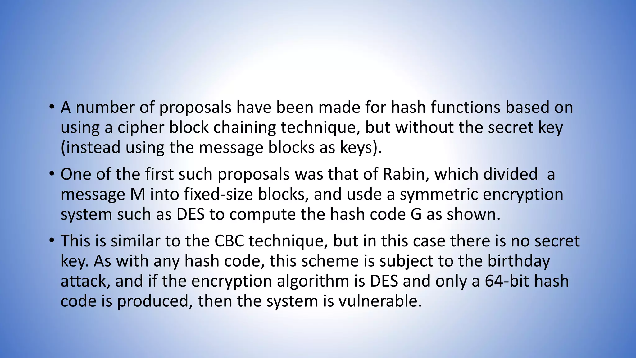• A number of proposals have been made for hash functions based on
using a cipher block chaining technique, but without the secret key
(instead using the message blocks as keys).
• One of the first such proposals was that of Rabin, which divided a
message M into fixed-size blocks, and usde a symmetric encryption
system such as DES to compute the hash code G as shown.
• This is similar to the CBC technique, but in this case there is no secret
key. As with any hash code, this scheme is subject to the birthday
attack, and if the encryption algorithm is DES and only a 64-bit hash
code is produced, then the system is vulnerable.
 
