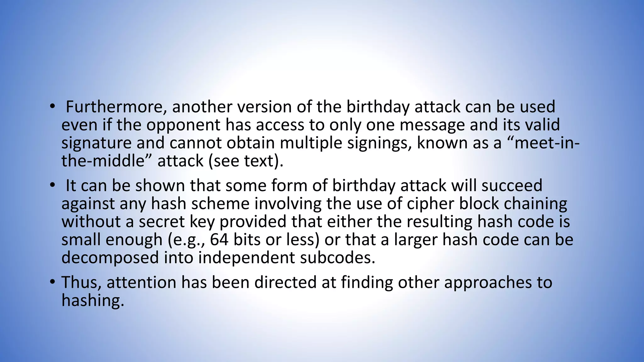 • Furthermore, another version of the birthday attack can be used
even if the opponent has access to only one message and its valid
signature and cannot obtain multiple signings, known as a “meet-in-
the-middle” attack (see text).
• It can be shown that some form of birthday attack will succeed
against any hash scheme involving the use of cipher block chaining
without a secret key provided that either the resulting hash code is
small enough (e.g., 64 bits or less) or that a larger hash code can be
decomposed into independent subcodes.
• Thus, attention has been directed at finding other approaches to
hashing.
 