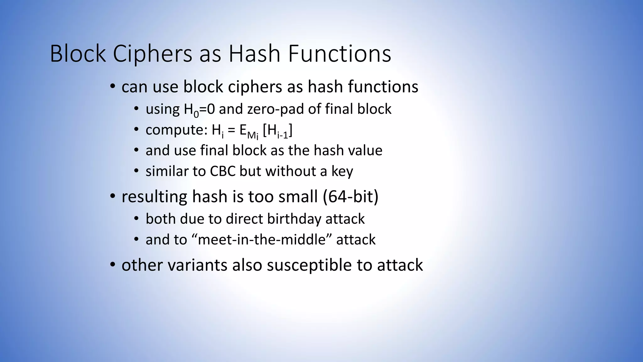Block Ciphers as Hash Functions
• can use block ciphers as hash functions
• using H0=0 and zero-pad of final block
• compute: Hi = EMi
[Hi-1]
• and use final block as the hash value
• similar to CBC but without a key
• resulting hash is too small (64-bit)
• both due to direct birthday attack
• and to “meet-in-the-middle” attack
• other variants also susceptible to attack
 