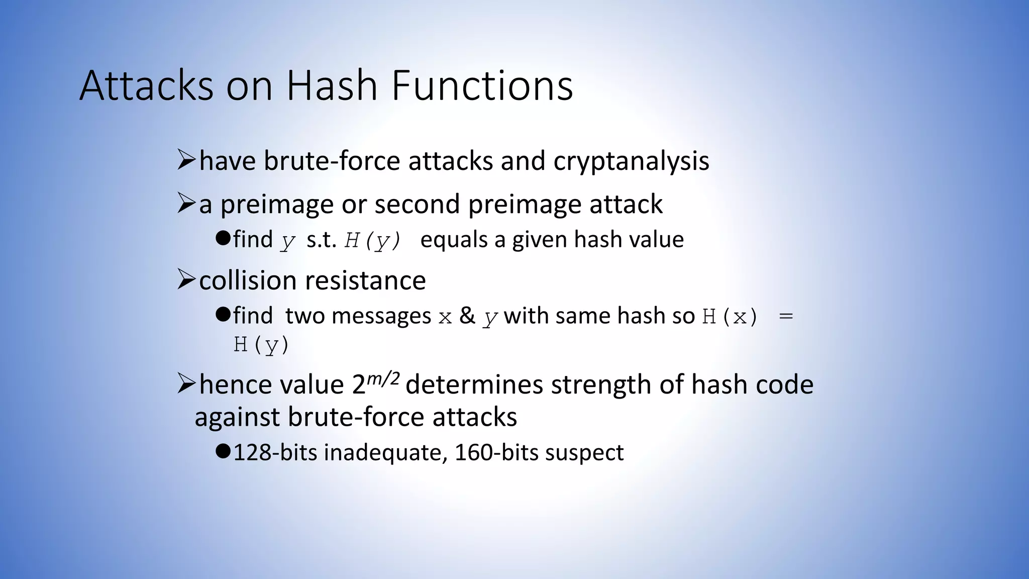 Attacks on Hash Functions
have brute-force attacks and cryptanalysis
a preimage or second preimage attack
find y s.t. H(y) equals a given hash value
collision resistance
find two messages x & y with same hash so H(x) =
H(y)
hence value 2m/2 determines strength of hash code
against brute-force attacks
128-bits inadequate, 160-bits suspect
 