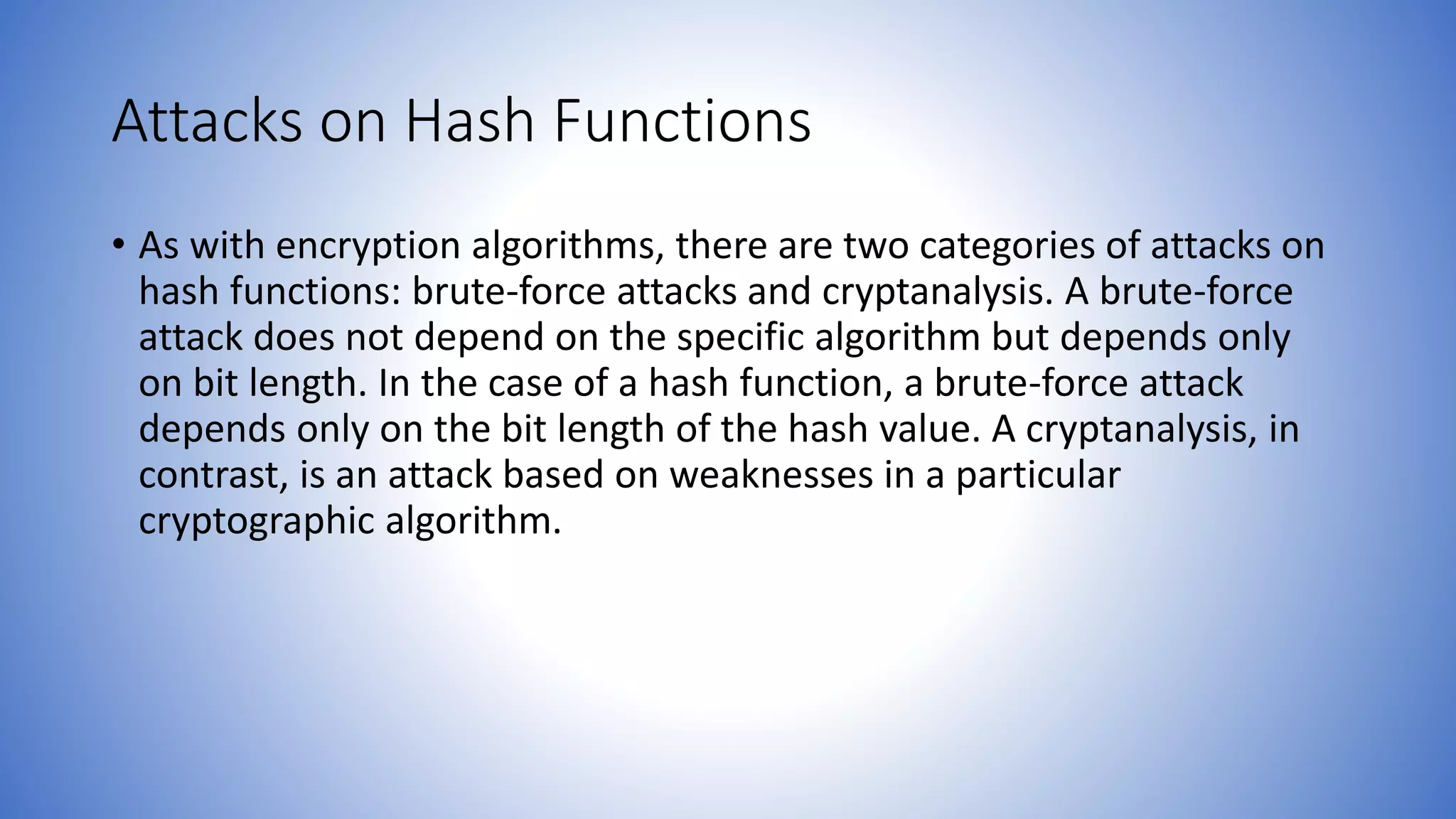 Attacks on Hash Functions
• As with encryption algorithms, there are two categories of attacks on
hash functions: brute-force attacks and cryptanalysis. A brute-force
attack does not depend on the specific algorithm but depends only
on bit length. In the case of a hash function, a brute-force attack
depends only on the bit length of the hash value. A cryptanalysis, in
contrast, is an attack based on weaknesses in a particular
cryptographic algorithm.
 