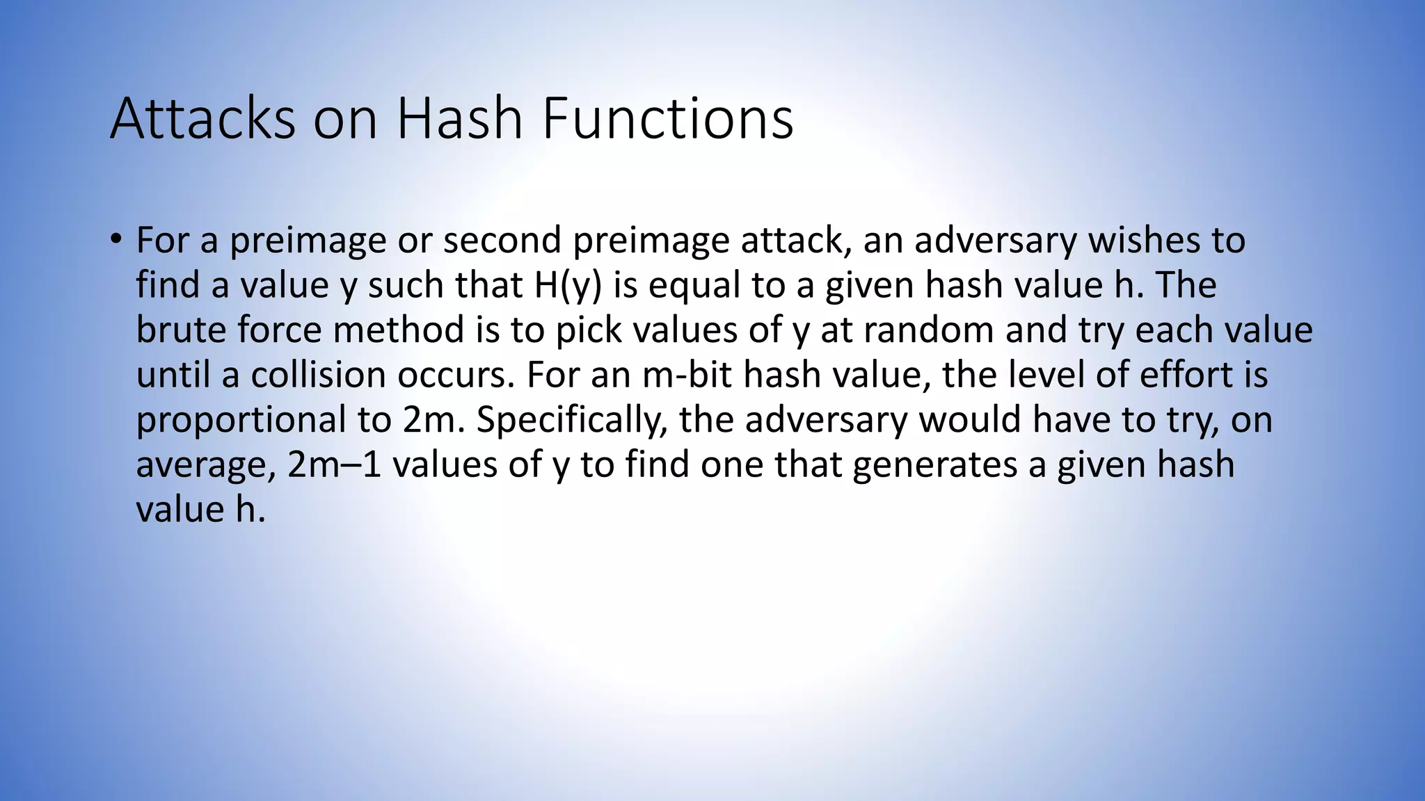 Attacks on Hash Functions
• For a preimage or second preimage attack, an adversary wishes to
find a value y such that H(y) is equal to a given hash value h. The
brute force method is to pick values of y at random and try each value
until a collision occurs. For an m-bit hash value, the level of effort is
proportional to 2m. Specifically, the adversary would have to try, on
average, 2m–1 values of y to find one that generates a given hash
value h.
 