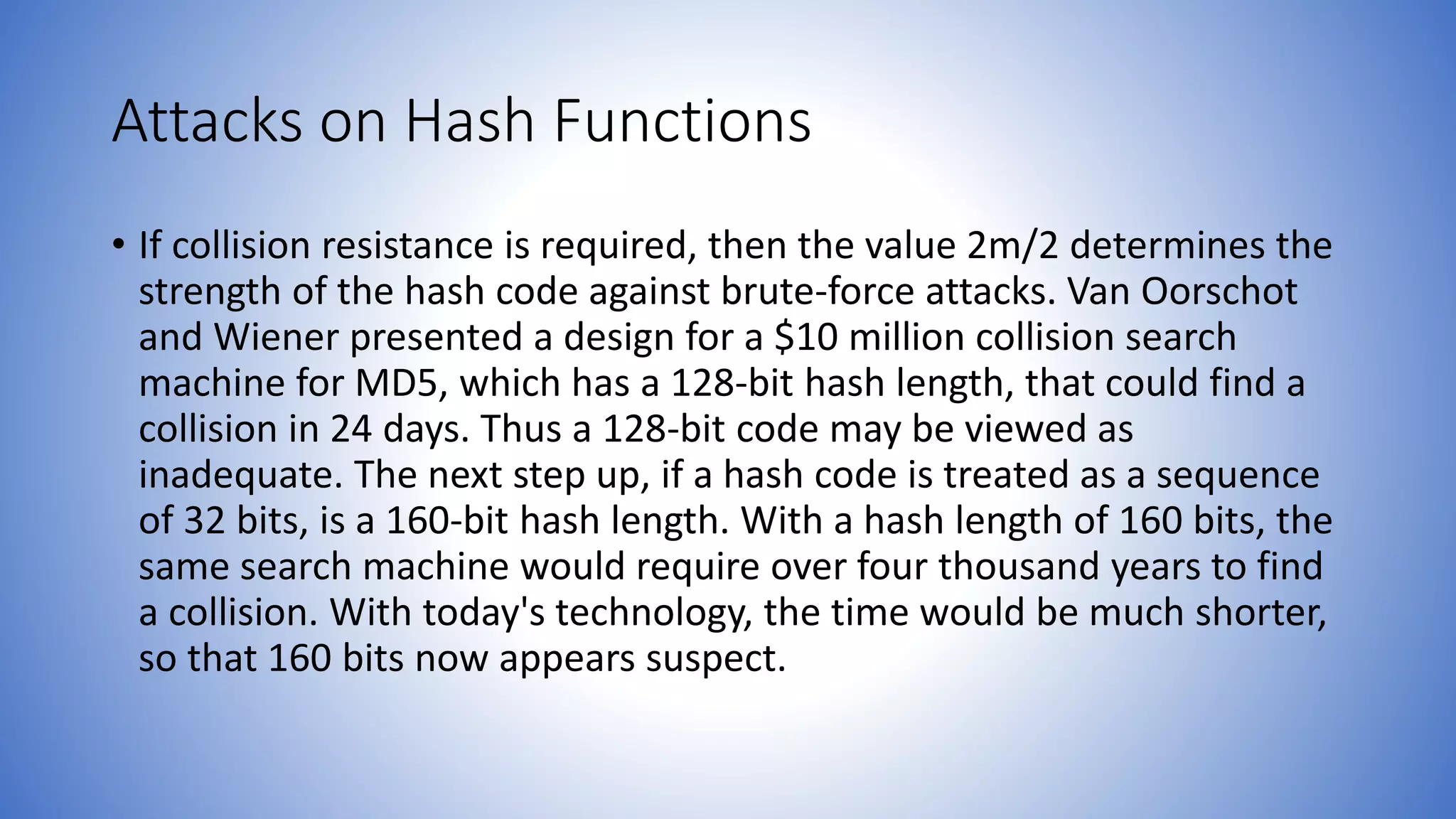 Attacks on Hash Functions
• If collision resistance is required, then the value 2m/2 determines the
strength of the hash code against brute-force attacks. Van Oorschot
and Wiener presented a design for a $10 million collision search
machine for MD5, which has a 128-bit hash length, that could find a
collision in 24 days. Thus a 128-bit code may be viewed as
inadequate. The next step up, if a hash code is treated as a sequence
of 32 bits, is a 160-bit hash length. With a hash length of 160 bits, the
same search machine would require over four thousand years to find
a collision. With today's technology, the time would be much shorter,
so that 160 bits now appears suspect.
 