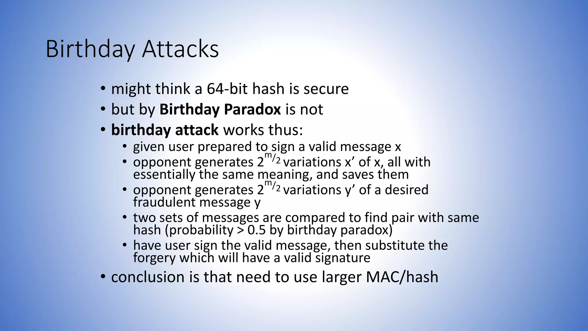Birthday Attacks
• might think a 64-bit hash is secure
• but by Birthday Paradox is not
• birthday attack works thus:
• given user prepared to sign a valid message x
• opponent generates 2
m/2 variations x’ of x, all with
essentially the same meaning, and saves them
• opponent generates 2
m/2 variations y’ of a desired
fraudulent message y
• two sets of messages are compared to find pair with same
hash (probability > 0.5 by birthday paradox)
• have user sign the valid message, then substitute the
forgery which will have a valid signature
• conclusion is that need to use larger MAC/hash
 