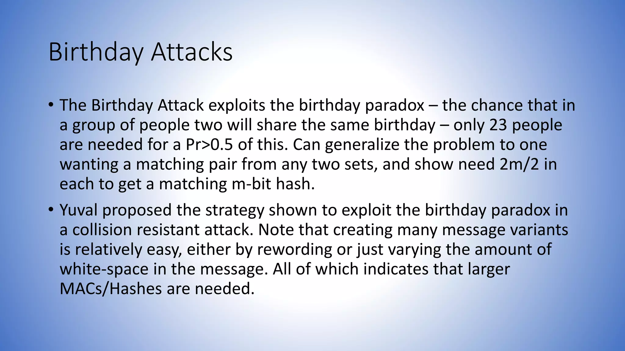 Birthday Attacks
• The Birthday Attack exploits the birthday paradox – the chance that in
a group of people two will share the same birthday – only 23 people
are needed for a Pr>0.5 of this. Can generalize the problem to one
wanting a matching pair from any two sets, and show need 2m/2 in
each to get a matching m-bit hash.
• Yuval proposed the strategy shown to exploit the birthday paradox in
a collision resistant attack. Note that creating many message variants
is relatively easy, either by rewording or just varying the amount of
white-space in the message. All of which indicates that larger
MACs/Hashes are needed.
 