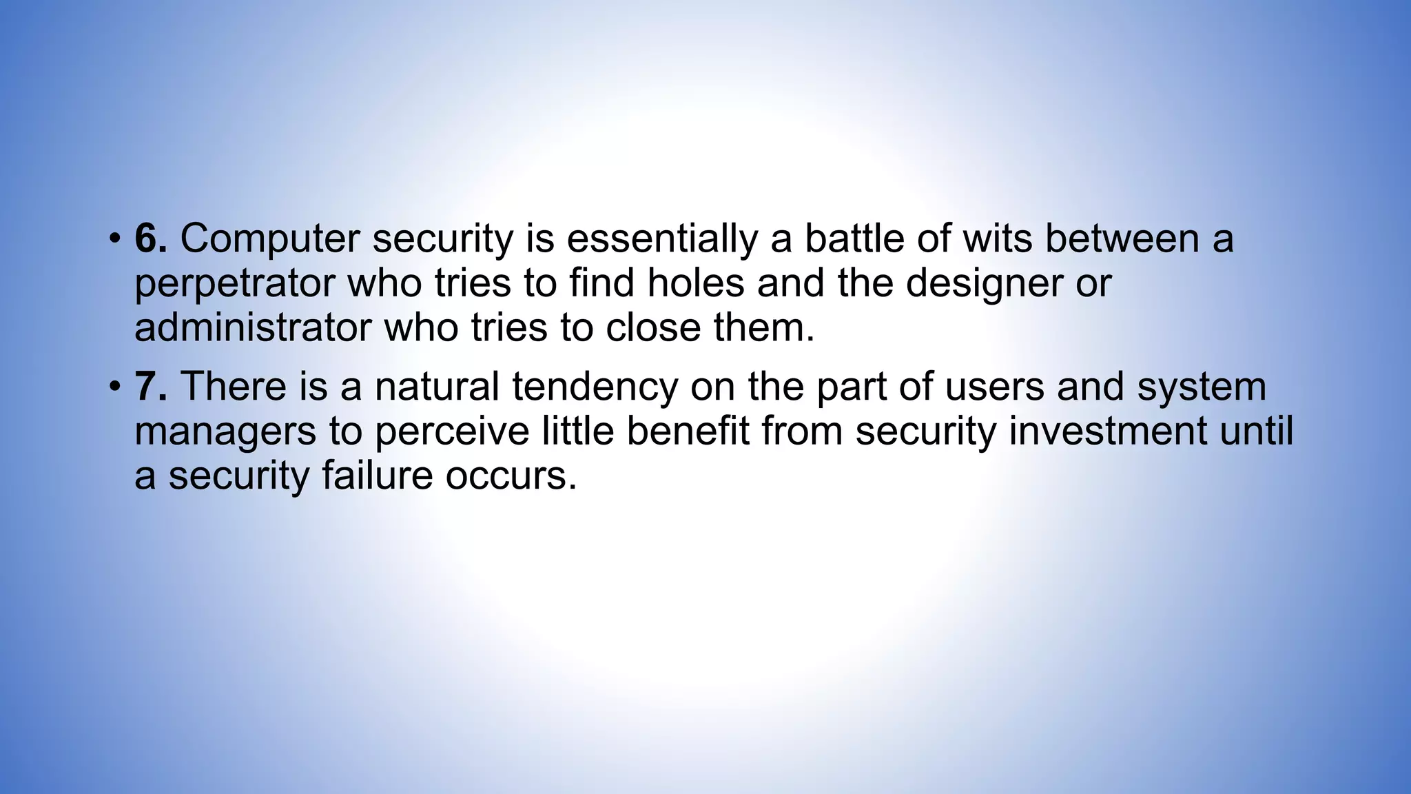 • 6. Computer security is essentially a battle of wits between a
perpetrator who tries to find holes and the designer or
administrator who tries to close them.
• 7. There is a natural tendency on the part of users and system
managers to perceive little benefit from security investment until
a security failure occurs.
 