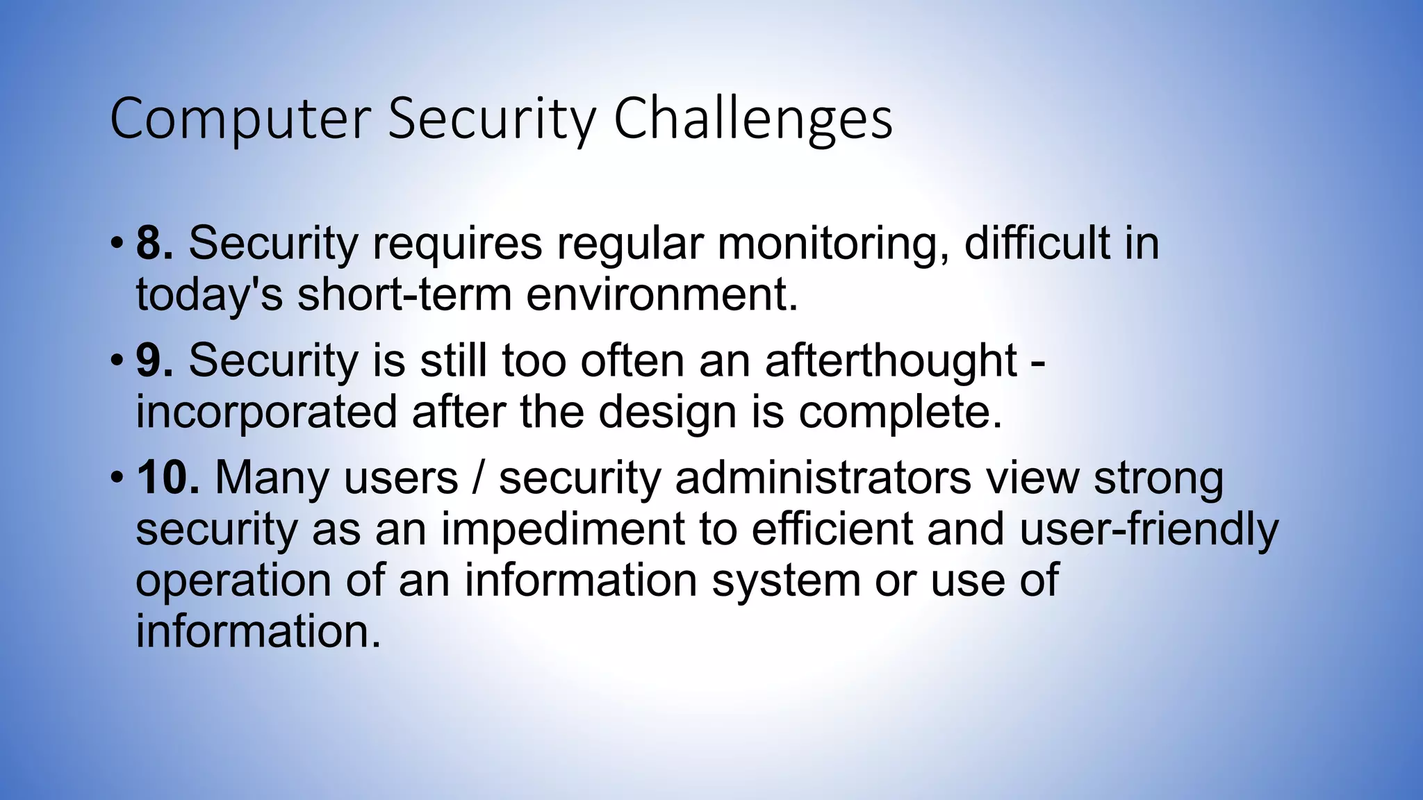Computer Security Challenges
• 8. Security requires regular monitoring, difficult in
today's short-term environment.
• 9. Security is still too often an afterthought -
incorporated after the design is complete.
• 10. Many users / security administrators view strong
security as an impediment to efficient and user-friendly
operation of an information system or use of
information.
 