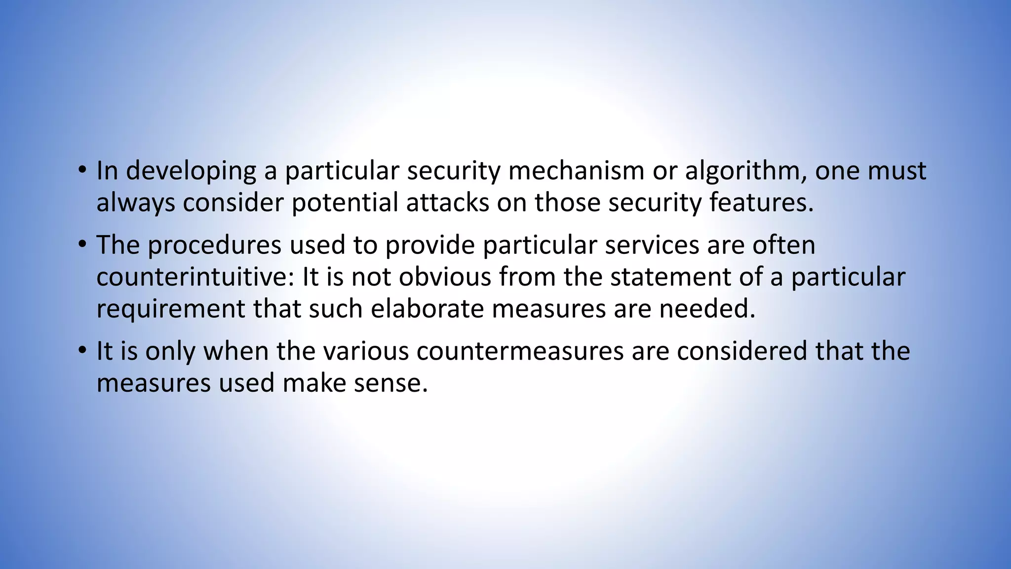 • In developing a particular security mechanism or algorithm, one must
always consider potential attacks on those security features.
• The procedures used to provide particular services are often
counterintuitive: It is not obvious from the statement of a particular
requirement that such elaborate measures are needed.
• It is only when the various countermeasures are considered that the
measures used make sense.
 